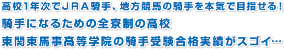 高校1年次でＪＲＡ騎手、地方競馬の騎手を本気で目指せる！
騎手になるための全寮制の高校
東関東馬事高等学院の騎手受験合格実績がスゴイ…