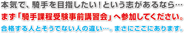 本気で、騎手を目指したい！という志があるなら…
まず「騎手課程受験事前講習会」へ参加してください。
合格する人とそうでない人の違い…。まさにここにあります。