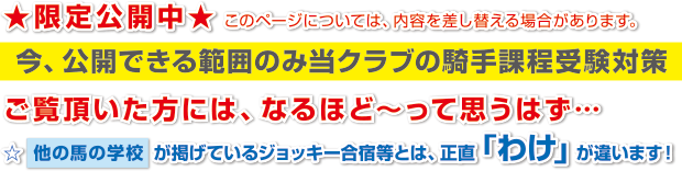 ★限定公開中★このページについては、内容を差し替える場合があります。
今、公開できる範囲のみ当クラブの騎手課程受験対策
ご覧頂いた方には、なるほど～って思うはず…
☆他の馬の学校が掲げているジョッキー合宿等とは、正直「わけ」が違います！