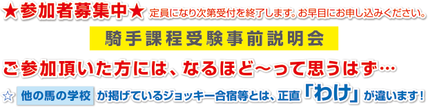 ★参加者募集中★定員になり次第受付を終了します。お早目にお申し込みください。
騎手課程受験事前説明会
ご参加頂いた方には、なるほど～って思うはず…
☆他の馬の学校が掲げているジョッキー合宿等とは、正直「わけ」が違います！